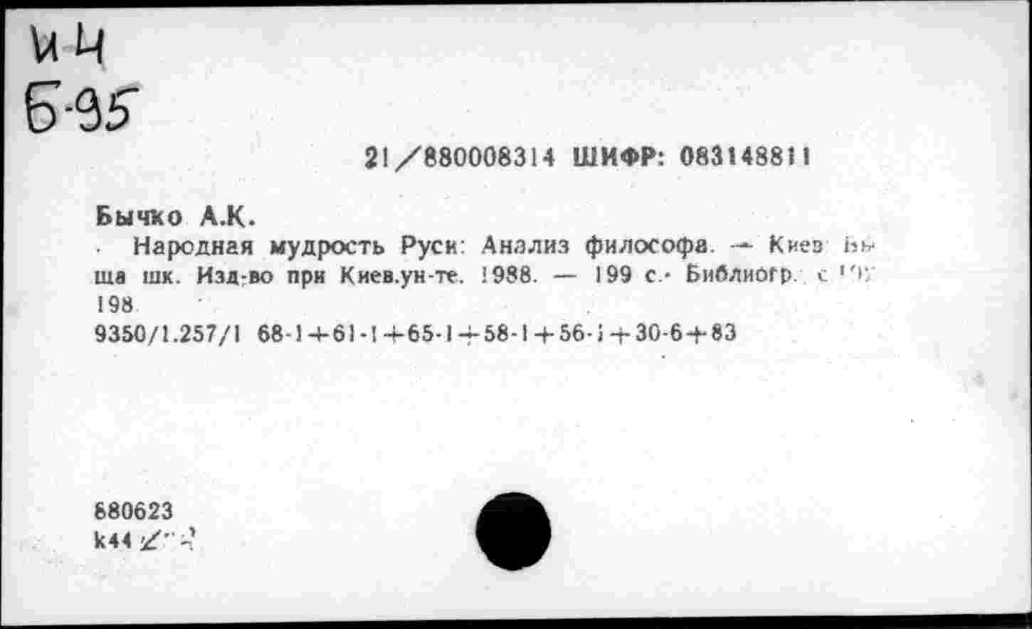 ﻿ИЦ
21/880008314 ШИФР: 083148811
Бычко А.К.
Народная мудрость Руси: Анализ философа. — Киев Вн ша шк. Изд-во при Киев.ун-те. 1988. — 199 с- Библиогр. с '+, 198
9350/1.257/1 68-1+61-1+65-1+ 58-1+56-1+ 30-6 + 83
680623 к44